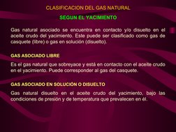Gas natural asociado se encuentra en contacto y/o disuelto en el 
aceite crudo del yacimiento. Este puede ser clasificado com