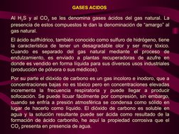 GASES ACIDOS
Al H2S y al CO2 se les denomina gases ácidos del gas natural. La 
presencia de estos compuestos le dan la denomi