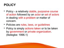 POLICY
• Policy - a relatively stable, purposive course 
of action followed by an actor or set of actors 
in dealing with a p