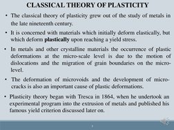 3
CLASSICAL THEORY OF PLASTICITY
• The classical theory of plasticity grew out of the study of metals in
the late nineteenth