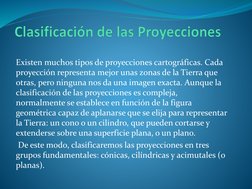 Existen muchos tipos de proyecciones cartográficas. Cada 
proyección representa mejor unas zonas de la Tierra que 
otras, per