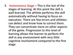 3. Autonomous Stage – This is the last of the 
stages of learning. At this point the skill is 
well learned. The athlete perf