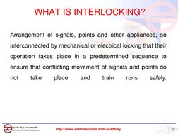 WHAT IS INTERLOCKING?
Arrangement of signals, points and other appliances, so
interconnected by mechanical or electrical lock