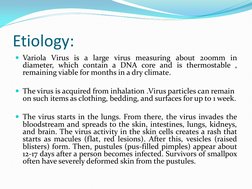 Etiology: 
Variola Virus is a large virus measuring about 200mm in 
diameter, which contain a DNA core and is thermostable ,