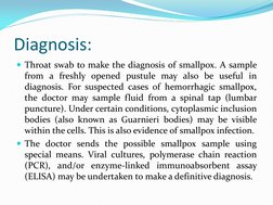 Diagnosis: 
Throat swab to make the diagnosis of smallpox. A sample 
from a freshly opened pustule may also be useful in 
di