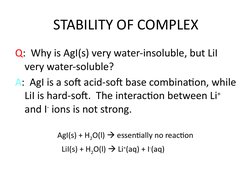STABILITY OF COMPLEX
Q:  Why is AgI(s) very water-insoluble, but LiI 
very water-soluble?
A:  AgI is a soft acid-soft base co