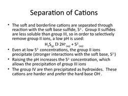 Separation of Cations
• The soft and borderline cations are separated through 
reaction with the soft base sulfide, S2-.  Gro