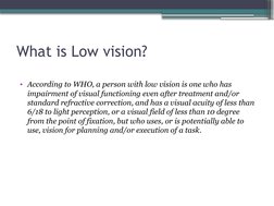 What is Low vision?
• According to WHO, a person with low vision is one who has 
impairment of visual functioning even after