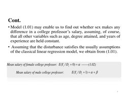Cont. 
• Model (1.01) may enable us to find out whether sex makes any
difference in a college professor’s salary, assuming, o