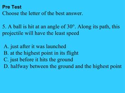 Pre Test
Choose the letter of the best answer.
5. A ball is hit at an angle of 30°. Along its path, this 
projectile will hav