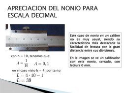 APRECIACION DEL NONIO PARA 
ESCALA DECIMAL
con n = 10, tenemos que:
en el caso visto k = 4, por tanto:
Este caso de nonio en