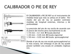 CALIBRADOR O PIE DE REY
El CALIBRADOR o PIE DE REY es el instrumento de 
medida lineal que más se utiliza en el taller.  Por