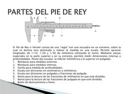 PARTES DEL PIE DE REY
El Pie de Rey o Vernier consta de una "regla" con una escuadra en un extremo, sobre la 
cual se desliza