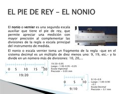 EL PIE DE REY – EL NONIO
El nonio o vernier es una segunda escala 
auxiliar que tiene el pie de rey, que 
permite apreciar un