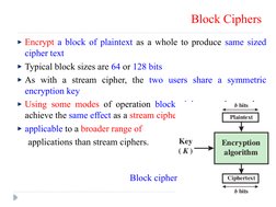 Block Ciphers
Encrypt a block of plaintext as a whole to produce same sized 
cipher text
Typical block sizes are 64 or 128 bi