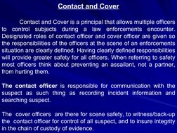 Contact and Cover
Contact and Cover is a principal that allows multiple officers 
to control subjects during a law enforcemen