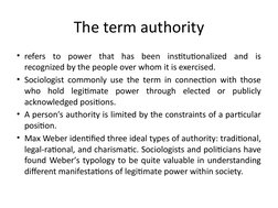 The term authority
• refers to power that has been institutionalized and is 
recognized by the people over whom it is exercis