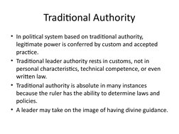 Traditional Authority
• In political system based on traditional authority, 
legitimate power is conferred by custom and acce