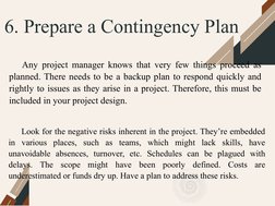 6. Prepare a Contingency Plan
Any project manager knows that very few things proceed as 
planned. There needs to be a backup