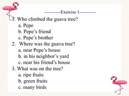 -----------Exercise 1-----------
1. Who climbed the guava tree?
a. Pepe
b. Pepe’s friend
c. Pepe’s brother
2. Where was the g