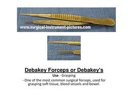 Debakey Forceps or Debakey's 
Use - Grasping 
- One of the most common surgical forceps, used for 
grasping soft tissue, bloo