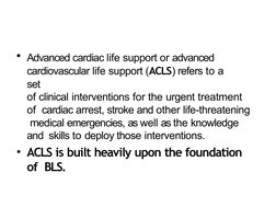 • Advanced cardiac life support or advanced  
cardiovascular life support (ACLS) refers to a 
set
of clinical interventions f