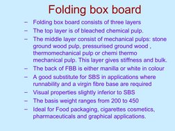 Folding box board
–
Folding box board consists of three layers
–
The top layer is of bleached chemical pulp.
–
The middle lay