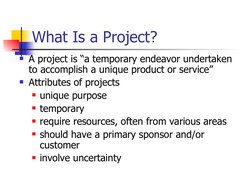 What Is a Project?
A project is “a temporary endeavor undertaken 
to accomplish a unique product or service” 
Attributes of