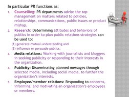 In particular PR functions as:
1.
Counselling: PR departments advise the top 
management on matters related to policies, 
rel