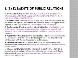 1.(B) ELEMENTS OF PUBLIC RELATIONS
1.  Deliberate: Public relations activity is intentional. It is designed to 
influence, ga