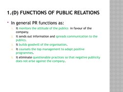 1.(D) FUNCTIONS OF PUBLIC RELATIONS
In general PR functions as:
1. It monitors the attitude of the publics  in favour of the