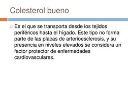 Colesterol bueno 
Es el que se transporta desde los tejidos 
periféricos hasta el hígado. Este tipo no forma 
parte de las p