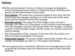 Buffering: 
 
Whether communication is direct or indirect, messages exchanged by 
communicating processes reside in a tempora