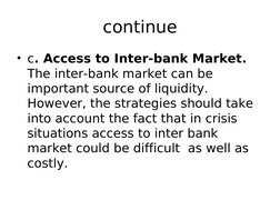 continue
• c. Access to Inter-bank Market. 
The inter-bank market can be 
important source of liquidity. 
However, the strate