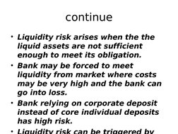 continue
• Liquidity risk arises when the the 
liquid assets are not sufficient 
enough to meet its obligation. 
• Bank may b