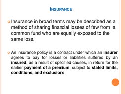 INSURANCE 
Insurance in broad terms may be described as a 
method of sharing financial losses of few from  a 
common fund wh