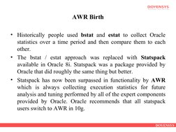 DOYENSYS
AWR Birth
• Historically people used bstat  and estat  to collect Oracle 
statistics over a time period and then com