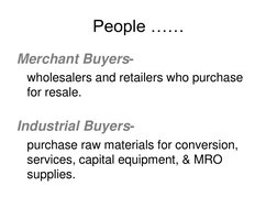 People …… 
Merchant Buyers- 
 wholesalers and retailers who purchase 
for resale. 
 
Industrial Buyers-  
 purchase raw mater