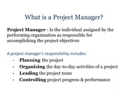 What is a Project Manager?
Project Manager - Is the individual assigned by the 
performing organization as responsible for 
a