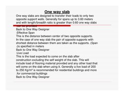 One way slab
     
One way slabs are designed to transfer their loads to only two 
opposite support walls. Generally for span