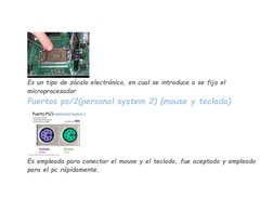 Es un tipo de zócalo electrónico, en cual se introduce o se fija el 
microprocesador 
Puertos ps/2(personal system 2) (mous