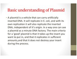 Basic understanding of Plasmid
• A plasmid is a vehicle that can carry artificially 
inserted DNA. It will replicate in E. co