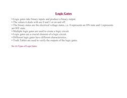 Logic Gates
• Logic gates take binary inputs and produce a binary output.
• The values it deals with are 0 and 1 or on and of