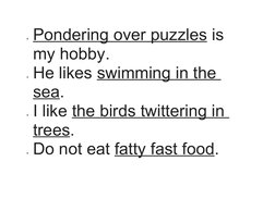 Pondering over puzzles
 
  is 
my hobby.
He likes swimming in the 
sea.
I like the birds twittering in 
trees.
Do not eat