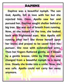 DAPHNE 
 Daphne was a beautiful nymph. The son 
God, Apollo, fell in love with her but she 
rejected him. Once, Apollo saw he