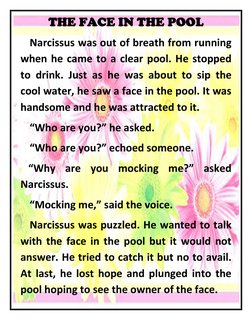 THE FACE IN THE POOL 
 Narcissus was out of breath from running 
when he came to a clear pool. He stopped 
to drink. Just as