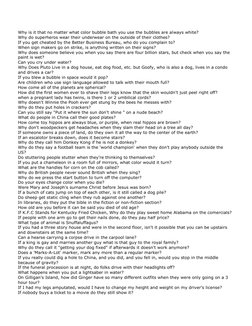 Why is it that no matter what color bubble bath you use the bubbles are always white? 
Why do superheros wear their underwear