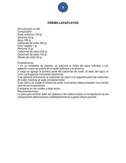 8 
 
 
CREMA LAVAPLATOS 
 
Formula para un kilo.  
Composición  
Acido sulfonico 130 gr 
Glicerina 30 gr  
Agua 185 gr  
Ca