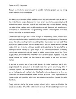 Report on NPD - Spoonees 
6 
 
To sum up, the Indian snacks industry is a stable market at present and has strong 
growth pot
