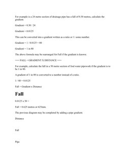 For example is a 24 metre section of drainage pipe has a fall of 0.30 metres, calculate the 
gradient. 
Gradient = 0.30 / 24